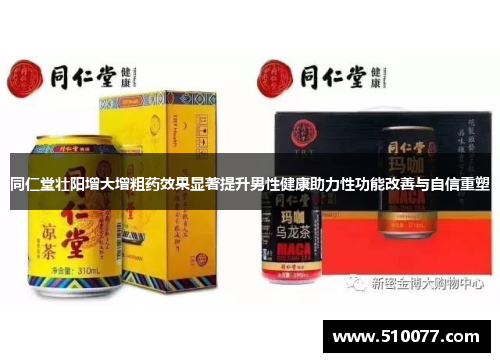 同仁堂壮阳增大增粗药效果显著提升男性健康助力性功能改善与自信重塑